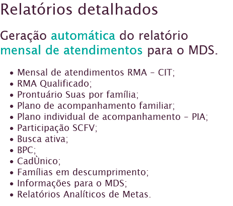 Relatórios detalhados Geração automática do relatório mensal de atendimentos para o MDS. Mensal de atendimentos RMA - CIT;
RMA Qualificado; Prontuário Suas por família;
Plano de acompanhamento familiar;
Plano individual de acompanhamento - PIA;
Participação SCFV;
Busca ativa;
BPC;
CadÙnico;
Famílias em descumprimento;
Informações para o MDS;
Relatórios Analíticos de Metas.