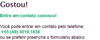 Gostou! Entre em contato conosco! Você pode entrar em contato pelo telefone: +55 (49) 3018.1636 ou se preferir preencha o formulário abaixo: