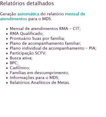 Relatórios detalhados Geração automática do relatório mensal de atendimentos para o MDS. Mensal de atendimentos RMA - CIT;
RMA Qualificado; Prontuário Suas por família;
Plano de acompanhamento familiar;
Plano individual de acompanhamento - PIA;
Participação SCFV;
Busca ativa;
BPC;
CadÙnico;
Famílias em descumprimento;
Informações para o MDS;
Relatórios Analíticos de Metas.